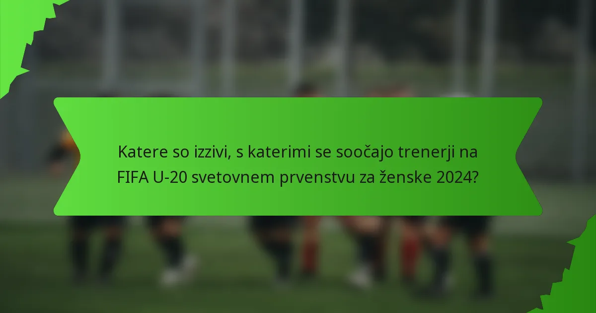 Katere so izzivi, s katerimi se soočajo trenerji na FIFA U-20 svetovnem prvenstvu za ženske 2024?