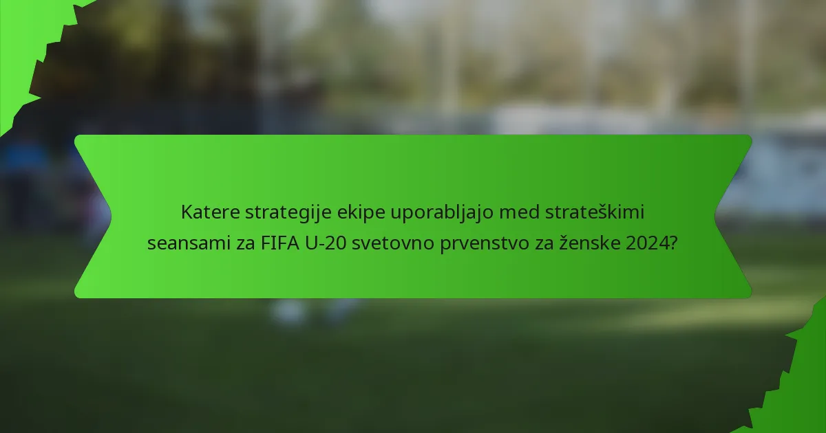 Katere strategije ekipe uporabljajo med strateškimi seansami za FIFA U-20 svetovno prvenstvo za ženske 2024?